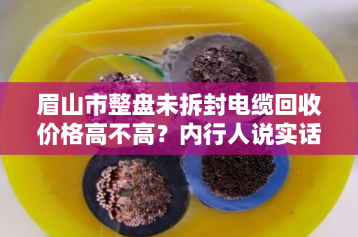 眉山市整盘未拆封电缆回收价格高不高?内行人说实话,这钱能赚,但别踩坑 眉山市整盘未拆封电缆回收价格高不高?内行人说实话,这钱能赚,但别踩坑