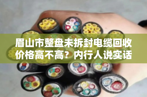 眉山市整盘未拆封电缆回收价格高不高？内行人说实话，这钱能赚，但别踩坑
