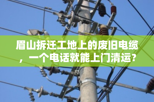 眉山拆迁工地上的废旧电缆，一个电话就能上门清运？这些门道你得懂