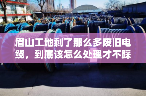 眉山工地剩了那么多废旧电缆,到底该怎么处理才不踩坑? 眉山工地剩了那么多废旧电缆,到底该怎么处理才不踩坑?