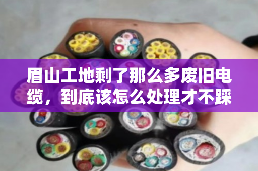 眉山工地剩了那么多废旧电缆,到底该怎么处理才不踩坑? 眉山工地剩了那么多废旧电缆,到底该怎么处理才不踩坑?