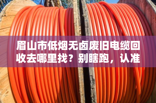 眉山市低烟无卤废旧电缆回收去哪里找?别瞎跑,认准正规渠道才省心 眉山市低烟无卤废旧电缆回收去哪里找?别瞎跑,认准正规渠道才省心