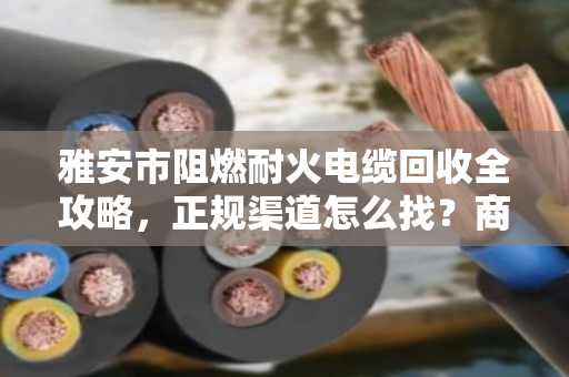 雅安市阻燃耐火电缆回收全攻略，正规渠道怎么找？商家联系方式一文说透