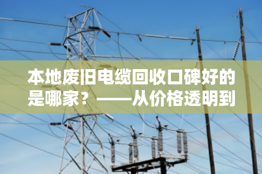 本地废旧电缆回收口碑好的是哪家？——从价格透明到服务规范教你如何避坑