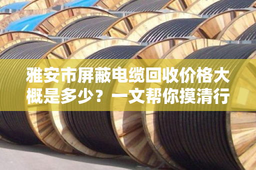 雅安市屏蔽电缆回收价格大概是多少？一文帮你摸清行情，卖得明白不踩坑