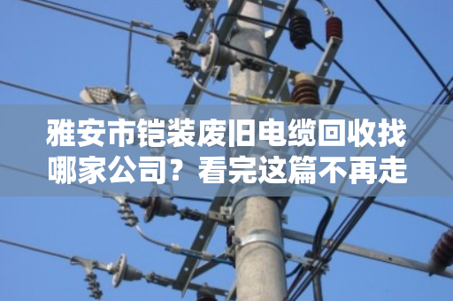 雅安市铠装废旧电缆回收找哪家公司?看完这篇不再走弯路 雅安市铠装废旧电缆回收找哪家公司?看完这篇不再走弯路
