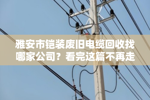 雅安市铠装废旧电缆回收找哪家公司？看完这篇不再走弯路