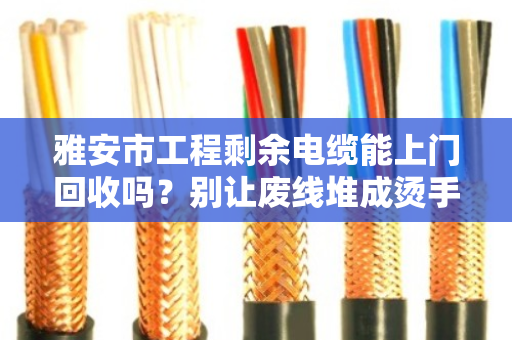 雅安市工程剩余电缆能上门回收吗？别让废线堆成烫手山芋，一个电话帮你清场