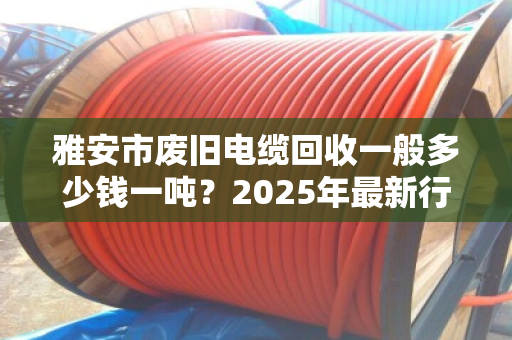 雅安市废旧电缆回收一般多少钱一吨?2025年最新行情与避坑指南 雅安市废旧电缆回收一般多少钱一吨?2025年最新行情与避坑指南