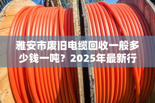 雅安市废旧电缆回收一般多少钱一吨?2025年最新行情与避坑指南 雅安市废旧电缆回收一般多少钱一吨?2025年最新行情与避坑指南