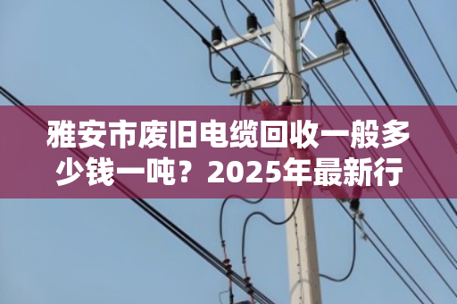 雅安市废旧电缆回收一般多少钱一吨？2025年最新行情与避坑指南