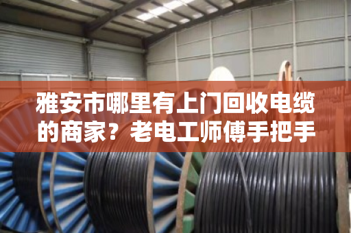 雅安市哪里有上门回收电缆的商家?老电工师傅手把手教你避坑变现 雅安市哪里有上门回收电缆的商家?老电工师傅手把手教你避坑变现