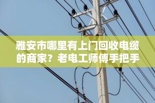 雅安市哪里有上门回收电缆的商家?老电工师傅手把手教你避坑变现 雅安市哪里有上门回收电缆的商家?老电工师傅手把手教你避坑变现