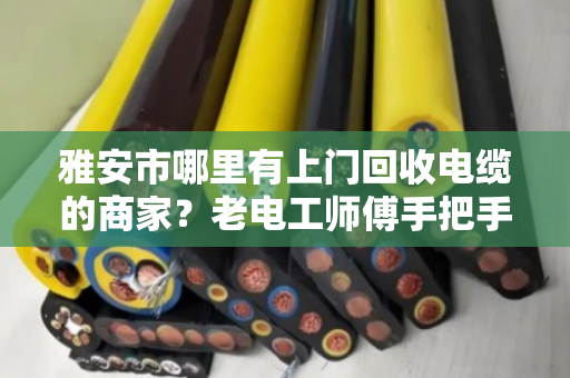 雅安市哪里有上门回收电缆的商家？老电工师傅手把手教你避坑变现