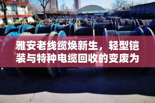 雅安老线缆焕新生,轻型铠装与特种电缆回收的变废为宝之道 雅安老线缆焕新生,轻型铠装与特种电缆回收的变废为宝之道