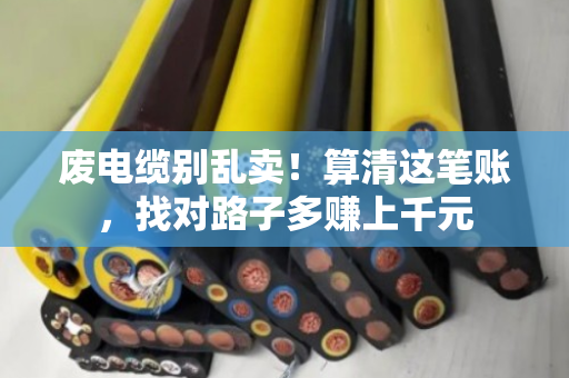 废电缆别乱卖!算清这笔账,找对路子多赚上千元 废电缆别乱卖!算清这笔账,找对路子多赚上千元