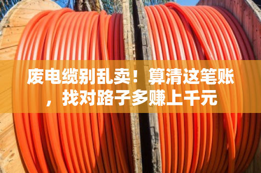 废电缆别乱卖!算清这笔账,找对路子多赚上千元 废电缆别乱卖!算清这笔账,找对路子多赚上千元