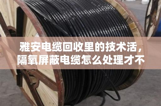 雅安电缆回收里的技术活,隔氧屏蔽电缆怎么处理才不亏? 雅安电缆回收里的技术活,隔氧屏蔽电缆怎么处理才不亏?