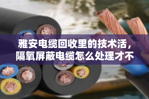 雅安电缆回收里的技术活，隔氧屏蔽电缆怎么处理才不亏？