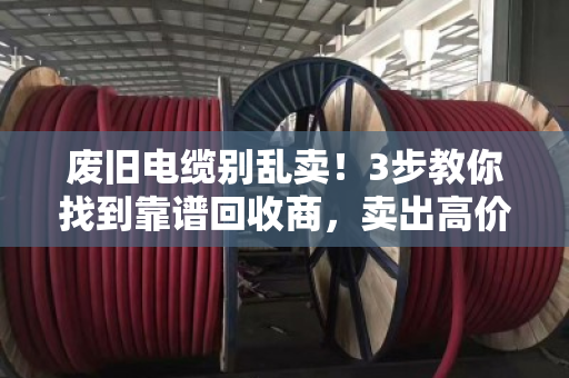废旧电缆别乱卖！3步教你找到靠谱回收商，卖出高价不踩坑