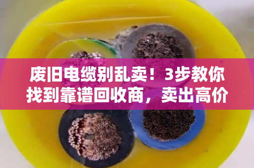 废旧电缆别乱卖！3步教你找到靠谱回收商，卖出高价不踩坑