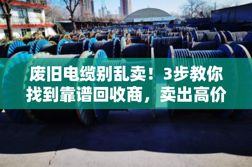 废旧电缆别乱卖！3步教你找到靠谱回收商，卖出高价不踩坑