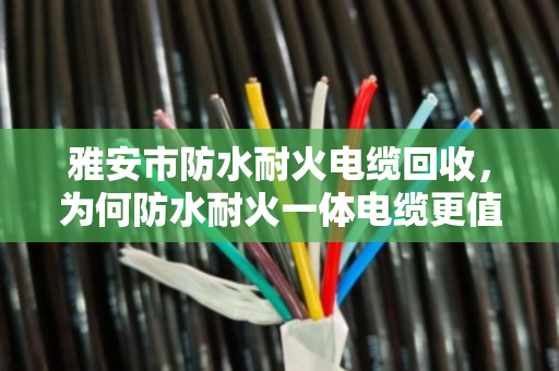 雅安市防水耐火电缆回收,为何防水耐火一体电缆更值钱?泊祎回收手记 雅安市防水耐火电缆回收,为何防水耐火一体电缆更值钱?泊祎回收手记