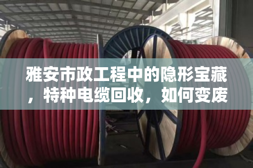 雅安市政工程中的隐形宝藏,特种电缆回收,如何变废为宝又合规? 雅安市政工程中的隐形宝藏,特种电缆回收,如何变废为宝又合规?