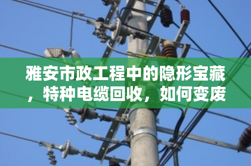 雅安市政工程中的隐形宝藏，特种电缆回收，如何变废为宝又合规？