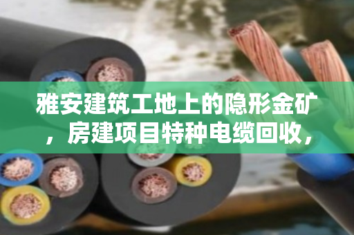 雅安建筑工地上的隐形金矿，房建项目特种电缆回收，不只是卖废铜那么简单