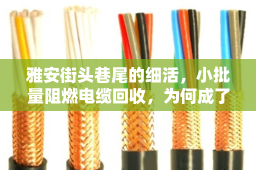 雅安街头巷尾的细活，小批量阻燃电缆回收，为何成了门技术活？