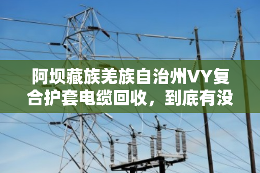 阿坝藏族羌族自治州VY复合护套电缆回收,到底有没有人收购?一文说透门道 阿坝藏族羌族自治州VY复合护套电缆回收,到底有没有人收购?一文说透门道
