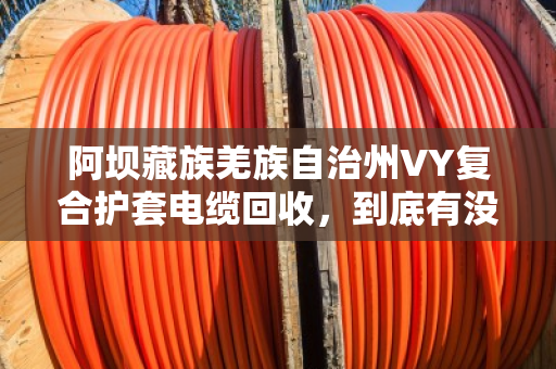 阿坝藏族羌族自治州VY复合护套电缆回收,到底有没有人收购?一文说透门道 阿坝藏族羌族自治州VY复合护套电缆回收,到底有没有人收购?一文说透门道