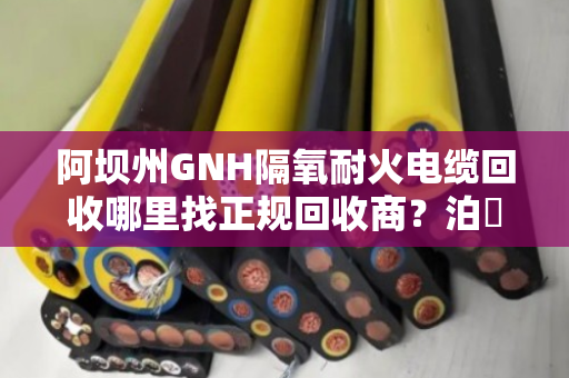 阿坝州GNH隔氧耐火电缆回收哪里找正规回收商?泊祎回收给您靠谱答案 阿坝州GNH隔氧耐火电缆回收哪里找正规回收商?泊祎回收给您靠谱答案