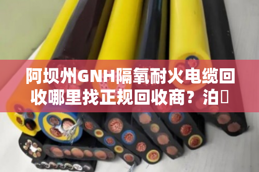 阿坝州GNH隔氧耐火电缆回收哪里找正规回收商?泊祎回收给您靠谱答案 阿坝州GNH隔氧耐火电缆回收哪里找正规回收商?泊祎回收给您靠谱答案