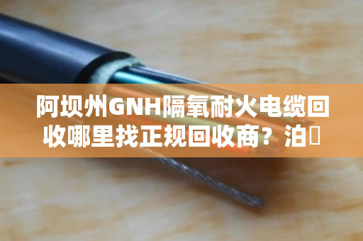 阿坝州GNH隔氧耐火电缆回收哪里找正规回收商？泊祎回收给您靠谱答案