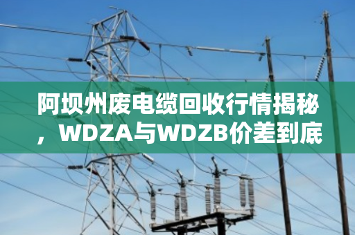 阿坝州废电缆回收行情揭秘,WDZA与WDZB价差到底多大?泊祎回收帮你算清这笔账 阿坝州废电缆回收行情揭秘,WDZA与WDZB价差到底多大?泊祎回收帮你算清这笔账