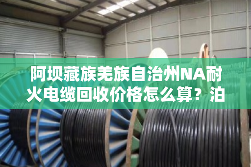 阿坝藏族羌族自治州NA耐火电缆回收价格怎么算？泊祎回收手把手教你避坑
