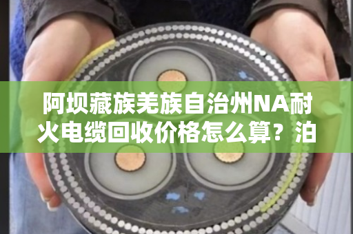 阿坝藏族羌族自治州NA耐火电缆回收价格怎么算？泊祎回收手把手教你避坑