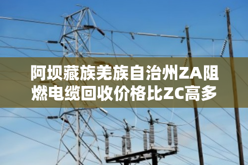阿坝藏族羌族自治州ZA阻燃电缆回收价格比ZC高多少?这笔账咱们得算清楚 阿坝藏族羌族自治州ZA阻燃电缆回收价格比ZC高多少?这笔账咱们得算清楚