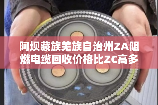 阿坝藏族羌族自治州ZA阻燃电缆回收价格比ZC高多少？这笔账咱们得算清楚
