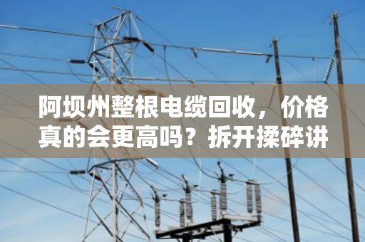 阿坝州整根电缆回收,价格真的会更高吗?拆开揉碎讲清楚 阿坝州整根电缆回收,价格真的会更高吗?拆开揉碎讲清楚