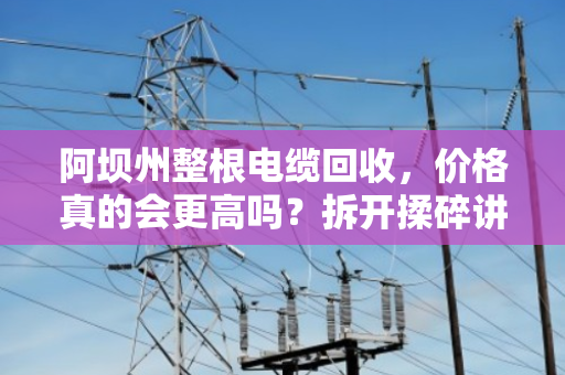 阿坝州整根电缆回收，价格真的会更高吗？拆开揉碎讲清楚