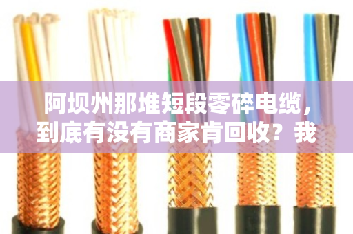 阿坝州那堆短段零碎电缆，到底有没有商家肯回收？我帮你问了一圈
