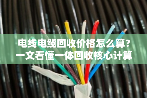 电线电缆回收价格怎么算?一文看懂一体回收核心计算公式 电线电缆回收价格怎么算?一文看懂一体回收核心计算公式