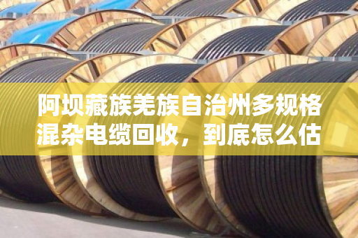 阿坝藏族羌族自治州多规格混杂电缆回收,到底怎么估价才不亏?老手教你门道 阿坝藏族羌族自治州多规格混杂电缆回收,到底怎么估价才不亏?老手教你门道