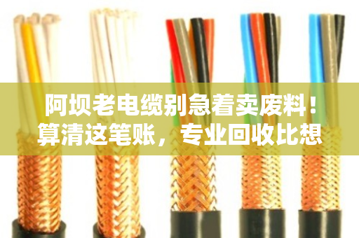 阿坝老电缆别急着卖废料！算清这笔账，专业回收比想象中更划算