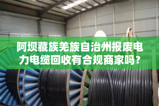 阿坝藏族羌族自治州报废电力电缆回收有合规商家吗?看完这篇你就懂了 阿坝藏族羌族自治州报废电力电缆回收有合规商家吗?看完这篇你就懂了