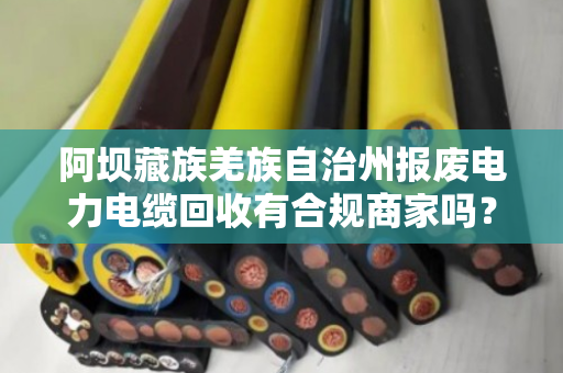 阿坝藏族羌族自治州报废电力电缆回收有合规商家吗？看完这篇你就懂了