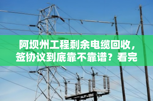 阿坝州工程剩余电缆回收,签协议到底靠不靠谱?看完这篇你就懂了 阿坝州工程剩余电缆回收,签协议到底靠不靠谱?看完这篇你就懂了